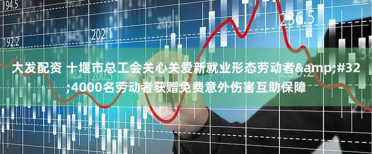 大发配资 十堰市总工会关心关爱新就业形态劳动者&#32;4000名劳动者获赠免费意外伤害互助保障