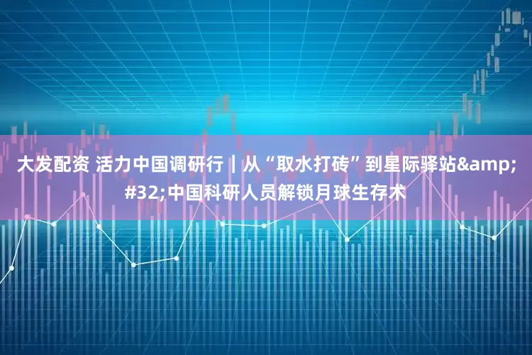 大发配资 活力中国调研行｜从“取水打砖”到星际驿站&#32;中国科研人员解锁月球生存术