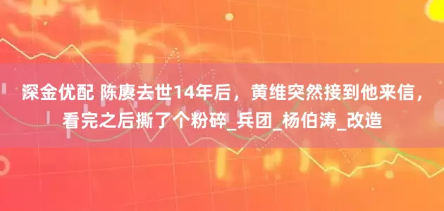 深金优配 陈赓去世14年后，黄维突然接到他来信，看完之后撕了个粉碎_兵团_杨伯涛_改造