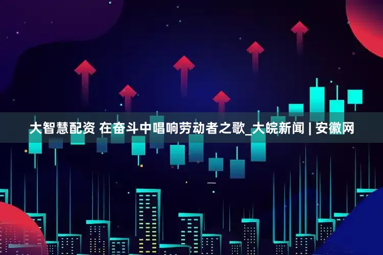 大智慧配资 在奋斗中唱响劳动者之歌_大皖新闻 | 安徽网