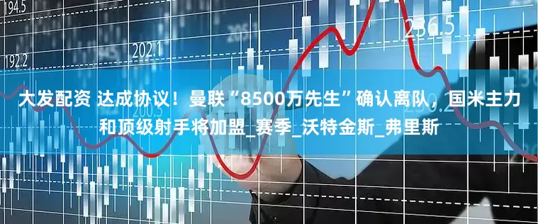 大发配资 达成协议！曼联“8500万先生”确认离队，国米主力和顶级射手将加盟_赛季_沃特金斯_弗里斯