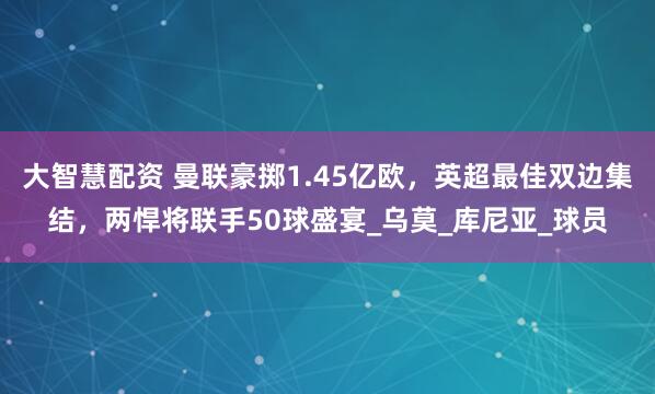 大智慧配资 曼联豪掷1.45亿欧，英超最佳双边集结，两悍将联手50球盛宴_乌莫_库尼亚_球员