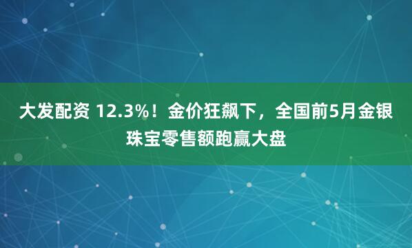 大发配资 12.3%！金价狂飙下，全国前5月金银珠宝零售额跑赢大盘