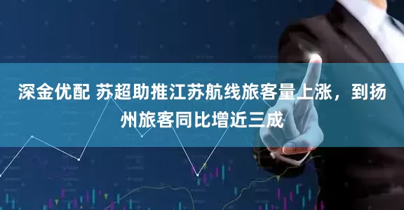 深金优配 苏超助推江苏航线旅客量上涨，到扬州旅客同比增近三成