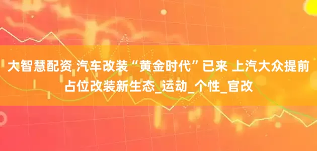 大智慧配资 汽车改装“黄金时代”已来 上汽大众提前占位改装新生态_运动_个性_官改
