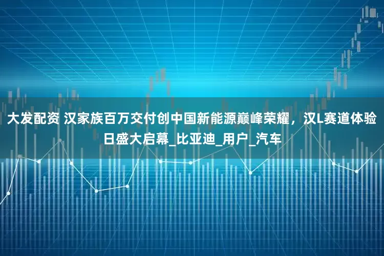 大发配资 汉家族百万交付创中国新能源巅峰荣耀，汉L赛道体验日盛大启幕_比亚迪_用户_汽车