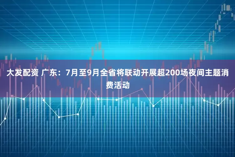 大发配资 广东：7月至9月全省将联动开展超200场夜间主题消费活动