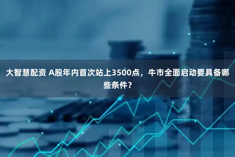 大智慧配资 A股年内首次站上3500点，牛市全面启动要具备哪些条件？