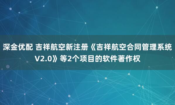 深金优配 吉祥航空新注册《吉祥航空合同管理系统V2.0》等2个项目的软件著作权
