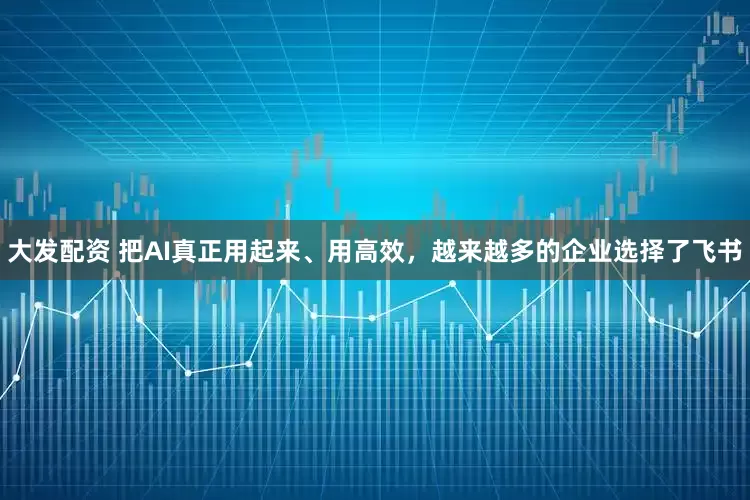 大发配资 把AI真正用起来、用高效，越来越多的企业选择了飞书
