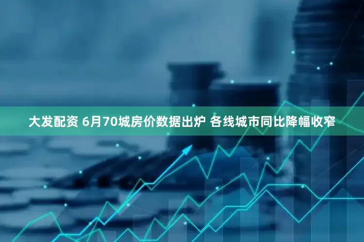 大发配资 6月70城房价数据出炉 各线城市同比降幅收窄