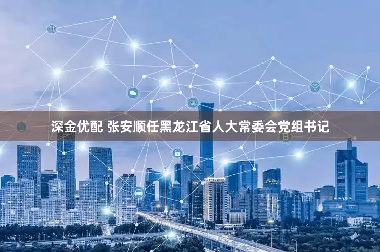 深金优配 张安顺任黑龙江省人大常委会党组书记
