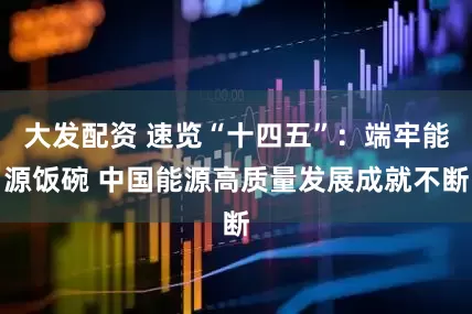 大发配资 速览“十四五”：端牢能源饭碗 中国能源高质量发展成就不断