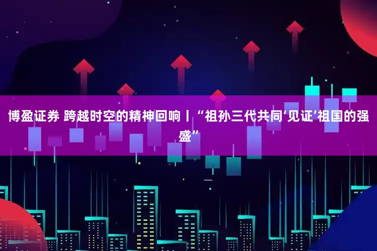 博盈证券 跨越时空的精神回响丨“祖孙三代共同‘见证’祖国的强盛”