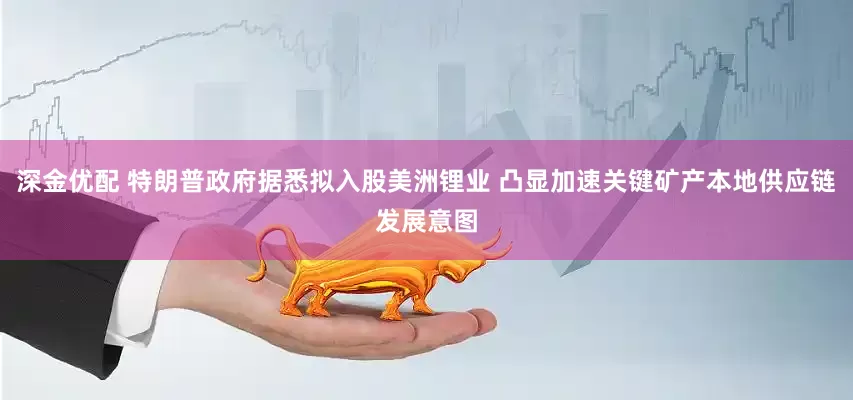 深金优配 特朗普政府据悉拟入股美洲锂业 凸显加速关键矿产本地供应链发展意图
