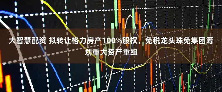 大智慧配资 拟转让格力房产100%股权，免税龙头珠免集团筹划重大资产重组
