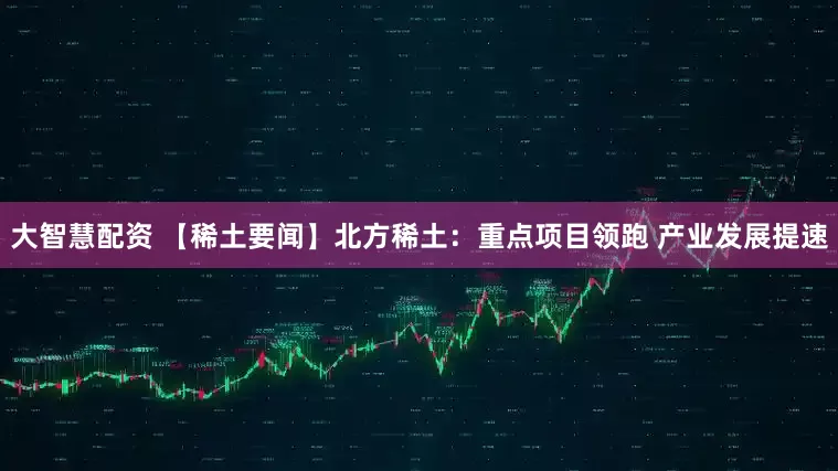 大智慧配资 【稀土要闻】北方稀土：重点项目领跑 产业发展提速