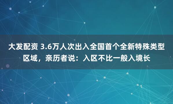 大发配资 3.6万人次出入全国首个全新特殊类型区域，亲历者说：入区不比一般入境长