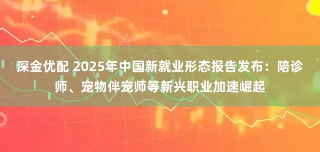 深金优配 2025年中国新就业形态报告发布：陪诊师、宠物伴宠师等新兴职业加速崛起