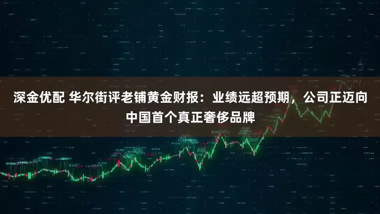 深金优配 华尔街评老铺黄金财报：业绩远超预期，公司正迈向中国首个真正奢侈品牌
