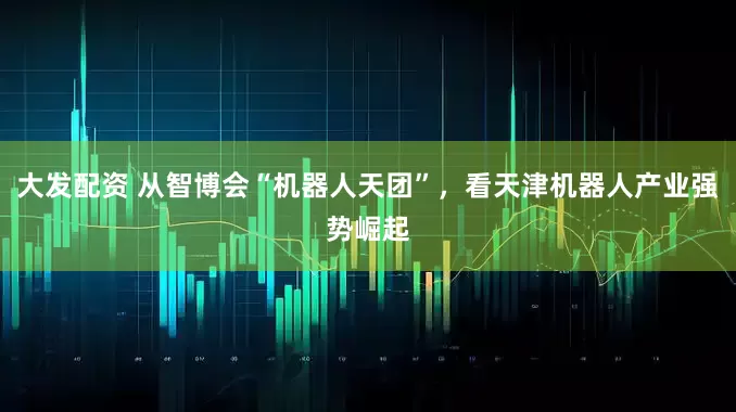 大发配资 从智博会“机器人天团”，看天津机器人产业强势崛起