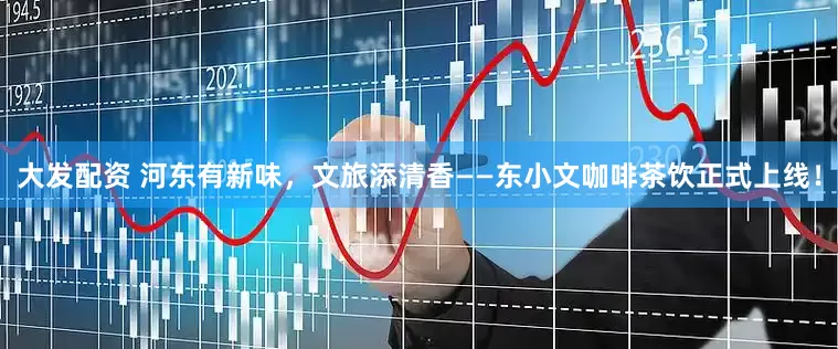 大发配资 河东有新味，文旅添清香——东小文咖啡茶饮正式上线！