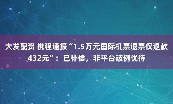 大发配资 携程通报“1.5万元国际机票退票仅退款432元”：已补偿，非平台破例优待